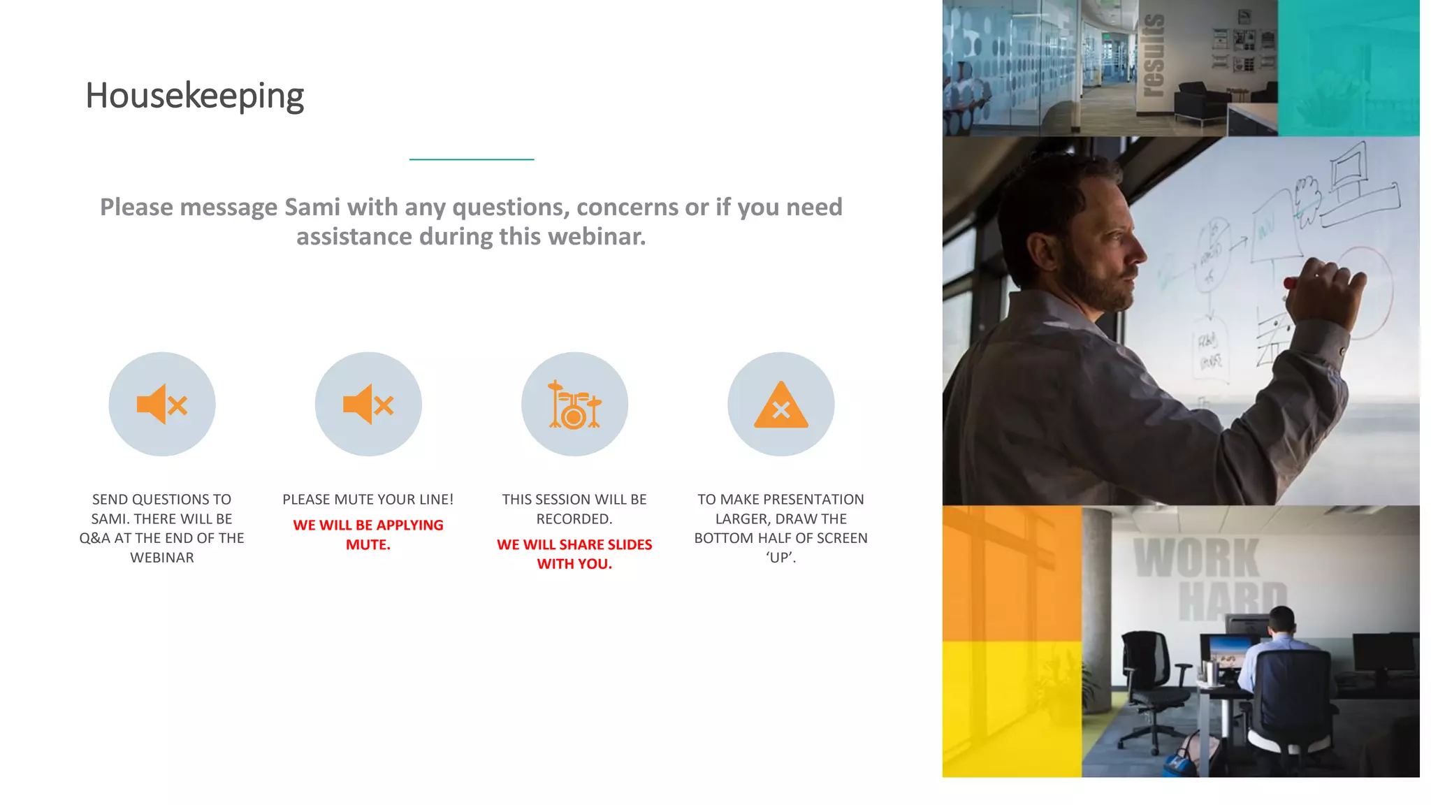 Please message Sami with any questions, concerns or if you need
assistance during this webinar.
Housekeeping
SEND QUESTIONS TO
SAMI. THERE WILL BE
Q&A AT THE END OF THE
WEBINAR
PLEASE MUTE YOUR LINE!
WE WILL BE APPLYING
MUTE.
THIS SESSION WILL BE
RECORDED.
WE WILL SHARE SLIDES
WITH YOU.
TO MAKE PRESENTATION
LARGER, DRAW THE
BOTTOM HALF OF SCREEN
‘UP’.
 