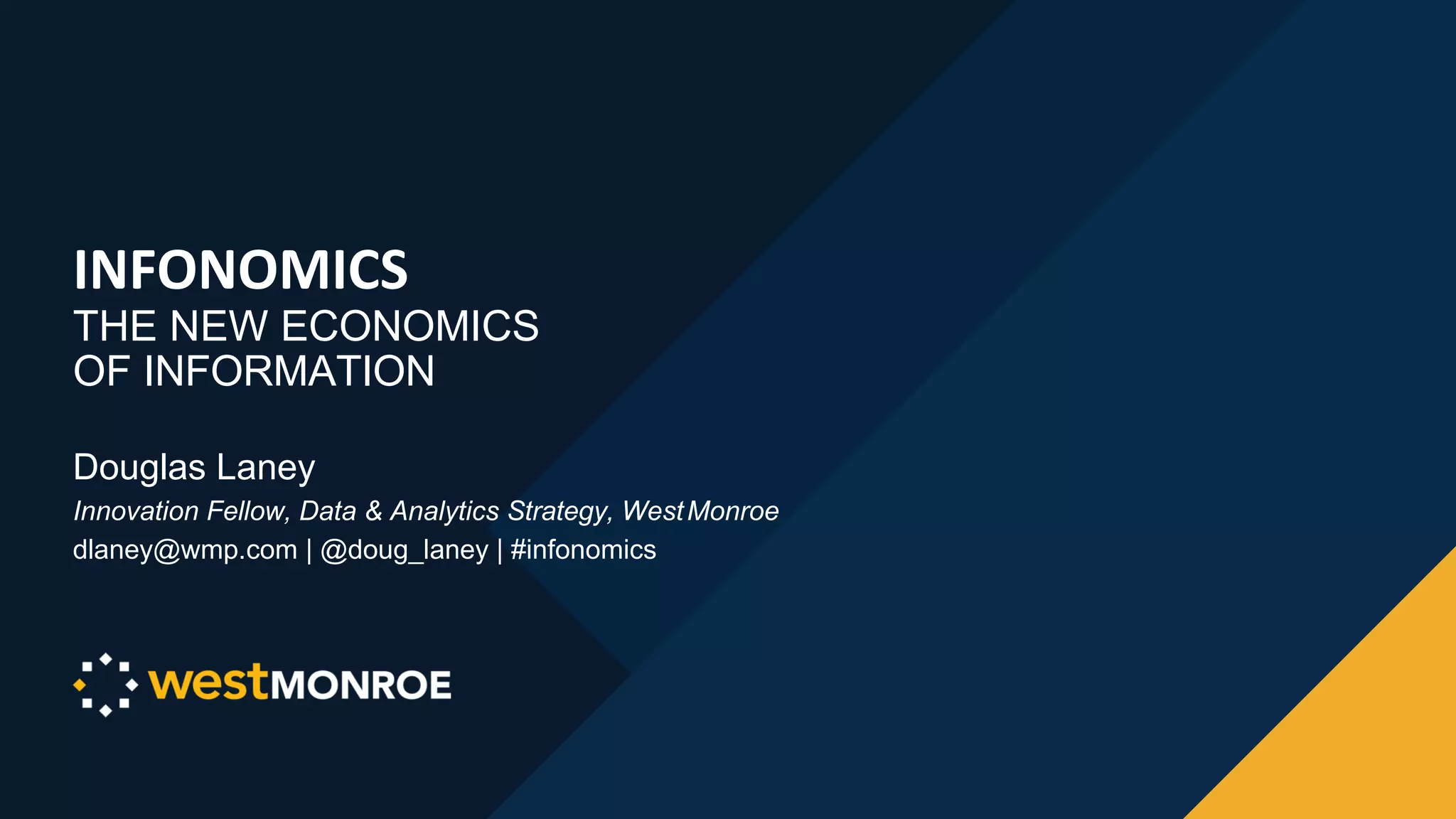 INFONOMICS
THE NEW ECONOMICS
OF INFORMATION
Douglas Laney
Innovation Fellow, Data & Analytics Strategy, WestMonroe
dlaney@wmp.com | @doug_laney | #infonomics
 