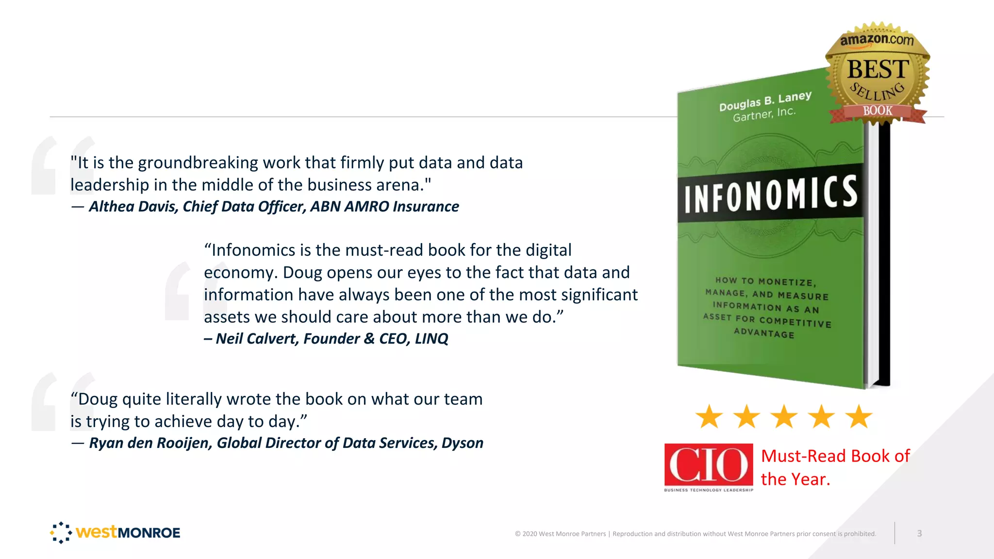 "It is the groundbreaking work that firmly put data and data
leadership in the middle of the business arena."
— Althea Davis, Chief Data Officer, ABN AMRO Insurance
“Infonomics is the must-read book for the digital
economy. Doug opens our eyes to the fact that data and
information have always been one of the most significant
assets we should care about more than we do.”
– Neil Calvert, Founder & CEO, LINQ
“Doug quite literally wrote the book on what our team
is trying to achieve day to day.”
— Ryan den Rooijen, Global Director of Data Services, Dyson
Must-Read Book of
the Year.
© 2020 West Monroe Partners | Reproduction and distribution without West Monroe Partners prior consent is prohibited. 3
 