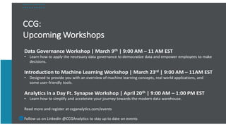 CCG:
Upcoming Workshops
Data Governance Workshop | March 9th | 9:00 AM – 11 AM EST
• Learn how to apply the necessary data governance to democratize data and empower employees to make
decisions.
Introduction to Machine Learning Workshop | March 23rd | 9:00 AM – 11AM EST
• Designed to provide you with an overview of machine learning concepts, real world applications, and
some user-friendly tools.
Analytics in a Day Ft. Synapse Workshop | April 20th | 9:00 AM – 1:00 PM EST
• Learn how to simplify and accelerate your journey towards the modern data warehouse.
Read more and register at ccganalytics.com/events
Follow us on LinkedIn @CCGAnalytics to stay up to date on events
 