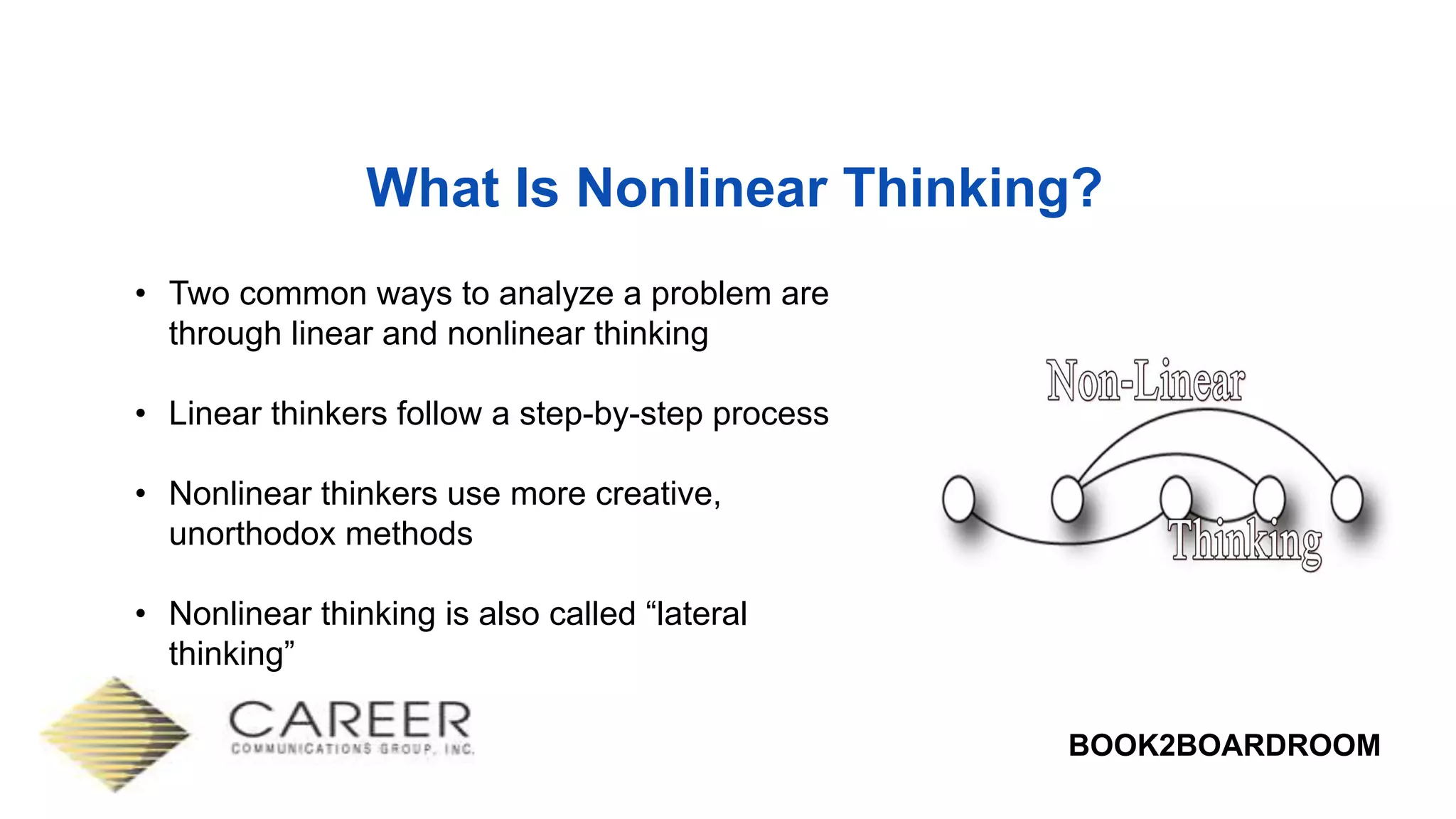 BOOK2BOARDROOM
What Is Nonlinear Thinking?
• Two common ways to analyze a problem are
through linear and nonlinear thinking
• Linear thinkers follow a step-by-step process
• Nonlinear thinkers use more creative,
unorthodox methods
• Nonlinear thinking is also called “lateral
thinking”
 