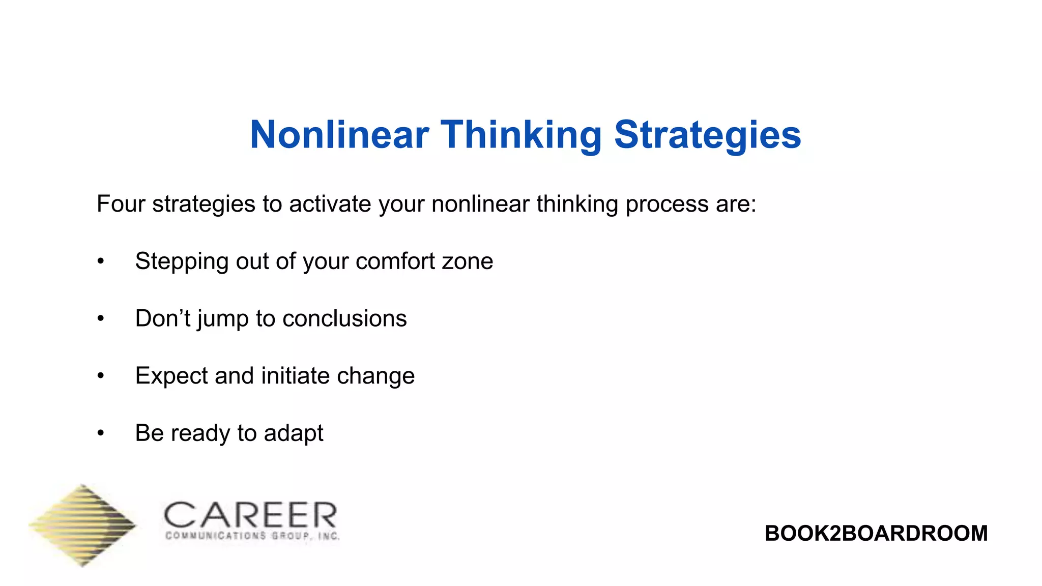 BOOK2BOARDROOM
Nonlinear Thinking Strategies
Four strategies to activate your nonlinear thinking process are:
• Stepping out of your comfort zone
• Don’t jump to conclusions
• Expect and initiate change
• Be ready to adapt
 