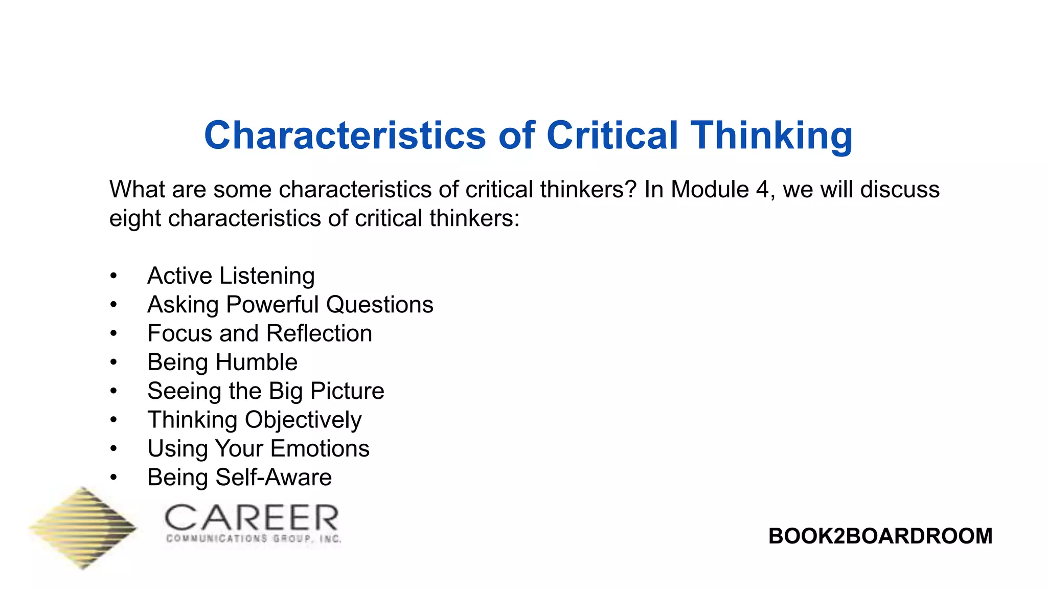 BOOK2BOARDROOM
Characteristics of Critical Thinking
What are some characteristics of critical thinkers? In Module 4, we will discuss
eight characteristics of critical thinkers:
• Active Listening
• Asking Powerful Questions
• Focus and Reflection
• Being Humble
• Seeing the Big Picture
• Thinking Objectively
• Using Your Emotions
• Being Self-Aware
 