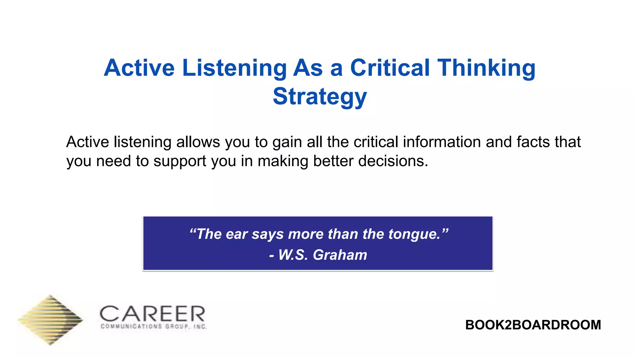 BOOK2BOARDROOM
Active Listening As a Critical Thinking
Strategy
Active listening allows you to gain all the critical information and facts that
you need to support you in making better decisions.
“The ear says more than the tongue.”
- W.S. Graham
 