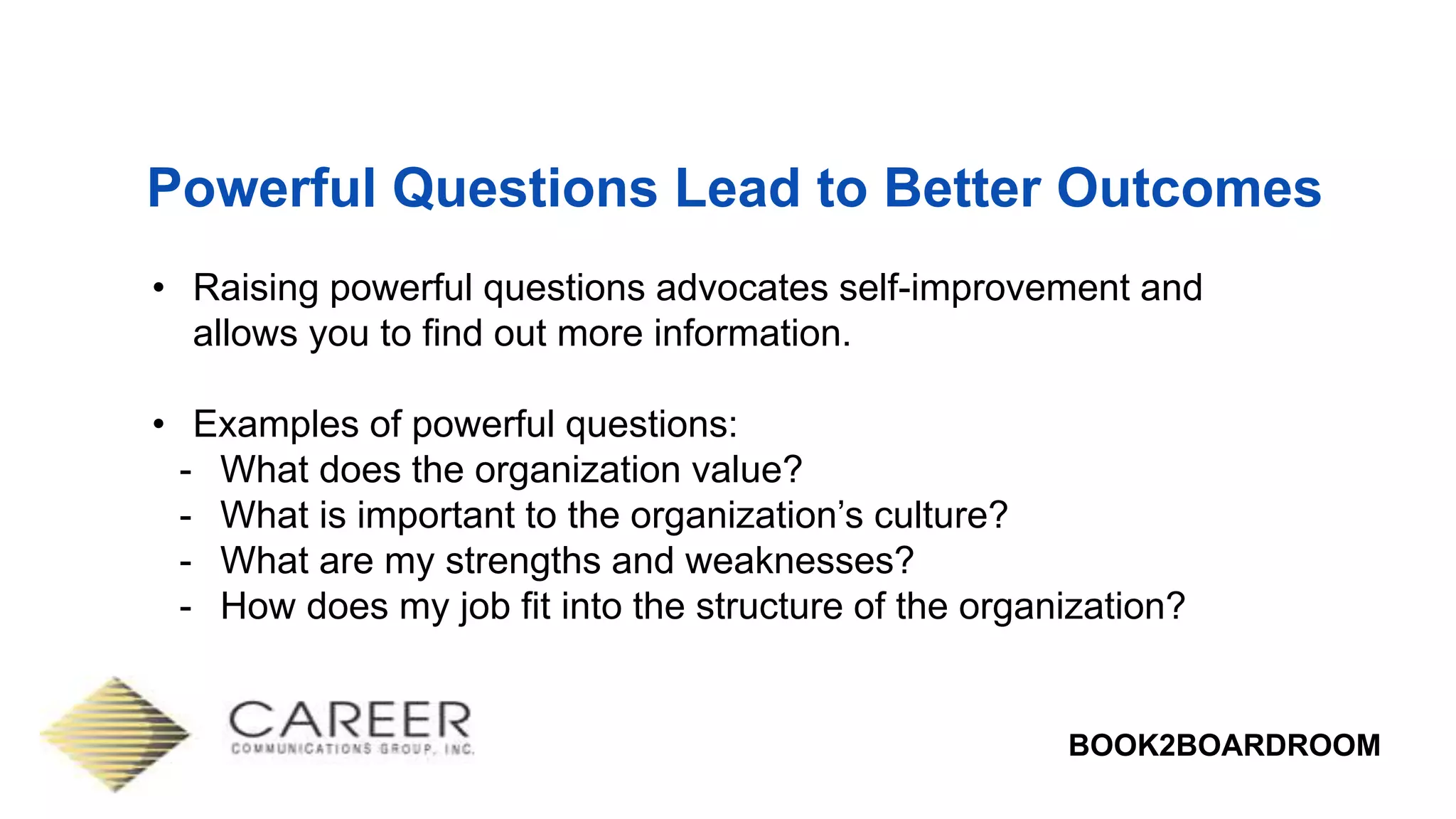 BOOK2BOARDROOM
Powerful Questions Lead to Better Outcomes
• Raising powerful questions advocates self-improvement and
allows you to find out more information.
• Examples of powerful questions:
- What does the organization value?
- What is important to the organization’s culture?
- What are my strengths and weaknesses?
- How does my job fit into the structure of the organization?
 