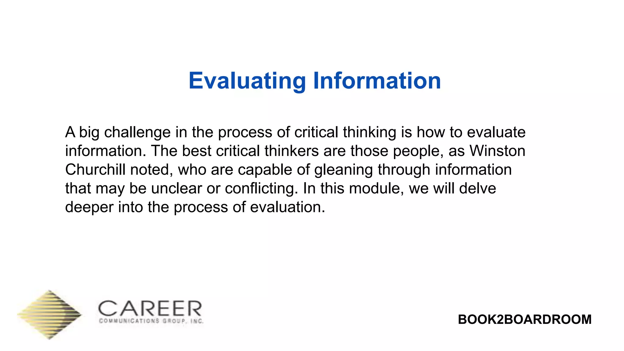 BOOK2BOARDROOM
Evaluating Information
A big challenge in the process of critical thinking is how to evaluate
information. The best critical thinkers are those people, as Winston
Churchill noted, who are capable of gleaning through information
that may be unclear or conflicting. In this module, we will delve
deeper into the process of evaluation.
 