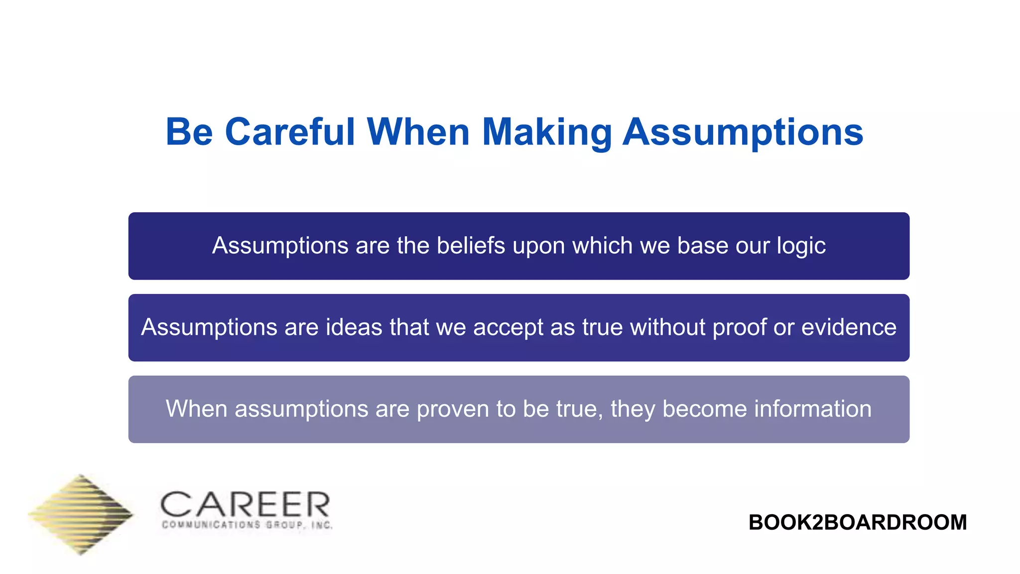 BOOK2BOARDROOM
Be Careful When Making Assumptions
Assumptions are the beliefs upon which we base our logic
Assumptions are ideas that we accept as true without proof or evidence
When assumptions are proven to be true, they become information
 
