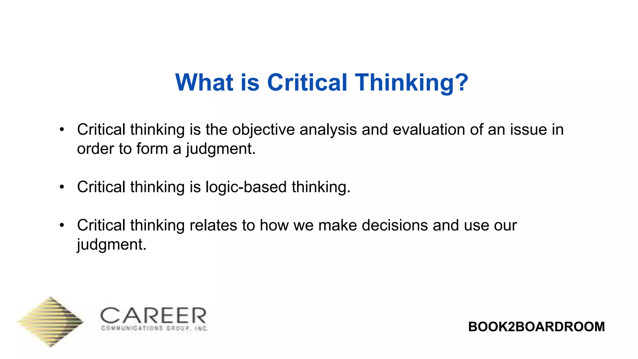 BOOK2BOARDROOM
What is Critical Thinking?
• Critical thinking is the objective analysis and evaluation of an issue in
order to form a judgment.
• Critical thinking is logic-based thinking.
• Critical thinking relates to how we make decisions and use our
judgment.
 
