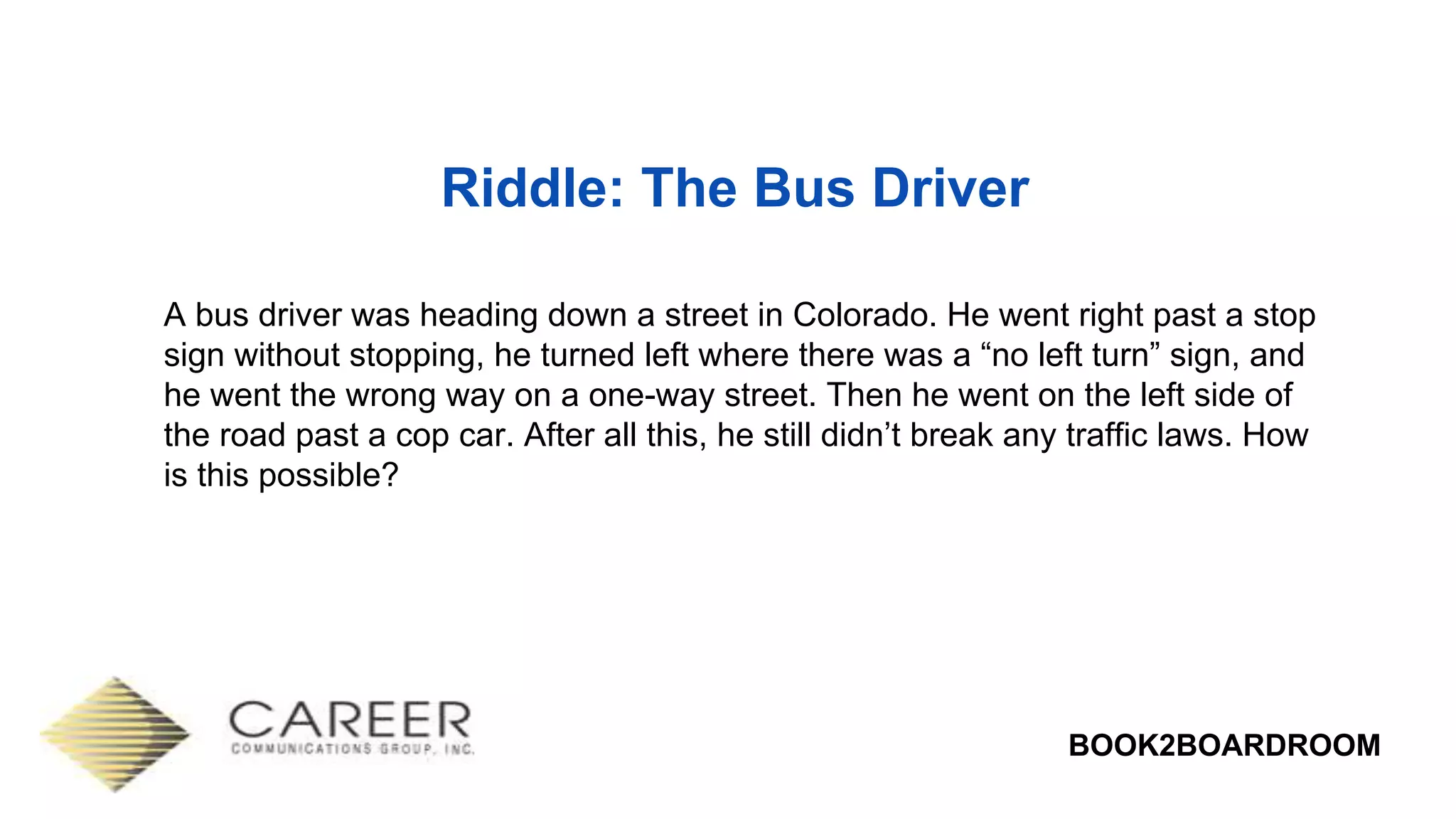 BOOK2BOARDROOM
Riddle: The Bus Driver
A bus driver was heading down a street in Colorado. He went right past a stop
sign without stopping, he turned left where there was a “no left turn” sign, and
he went the wrong way on a one-way street. Then he went on the left side of
the road past a cop car. After all this, he still didn’t break any traffic laws. How
is this possible?
 