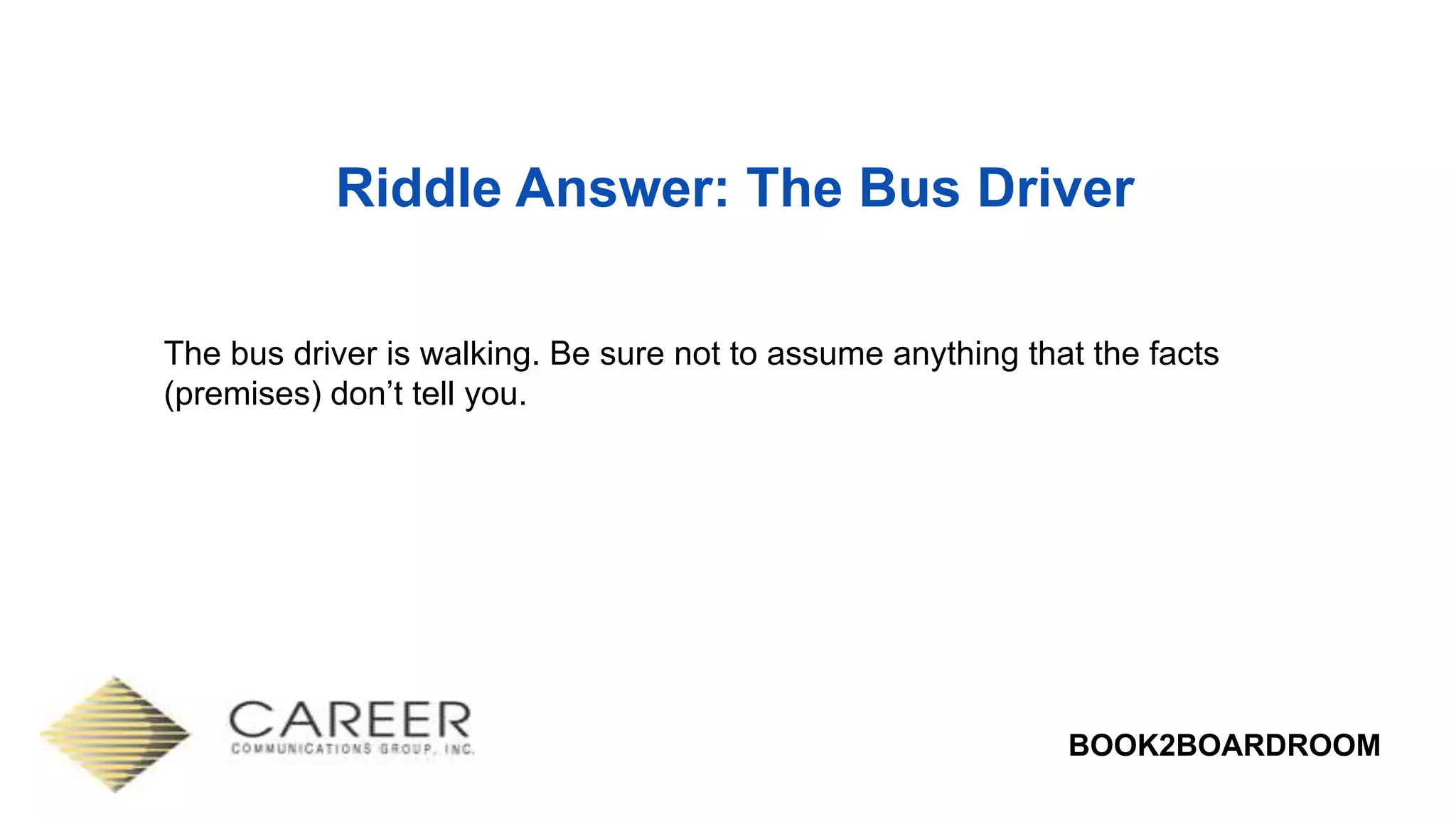 BOOK2BOARDROOM
Riddle Answer: The Bus Driver
The bus driver is walking. Be sure not to assume anything that the facts
(premises) don’t tell you.
 