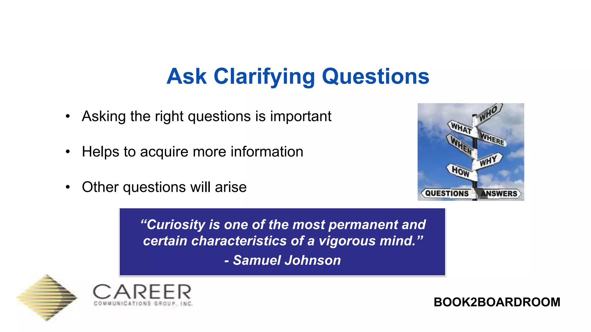 BOOK2BOARDROOM
Ask Clarifying Questions
• Asking the right questions is important
• Helps to acquire more information
• Other questions will arise
“Curiosity is one of the most permanent and
certain characteristics of a vigorous mind.”
- Samuel Johnson
 