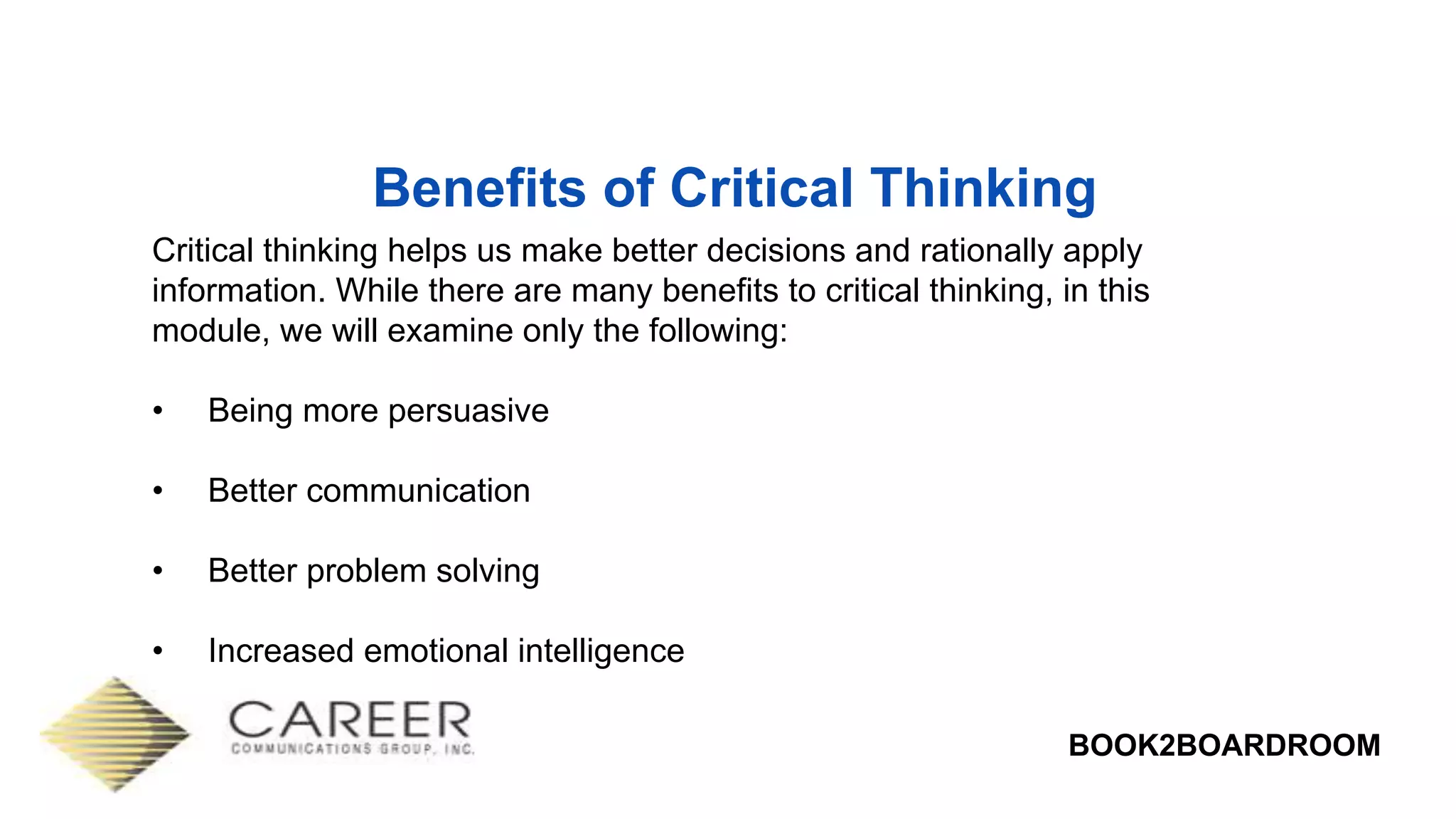BOOK2BOARDROOM
Benefits of Critical Thinking
Critical thinking helps us make better decisions and rationally apply
information. While there are many benefits to critical thinking, in this
module, we will examine only the following:
• Being more persuasive
• Better communication
• Better problem solving
• Increased emotional intelligence
 