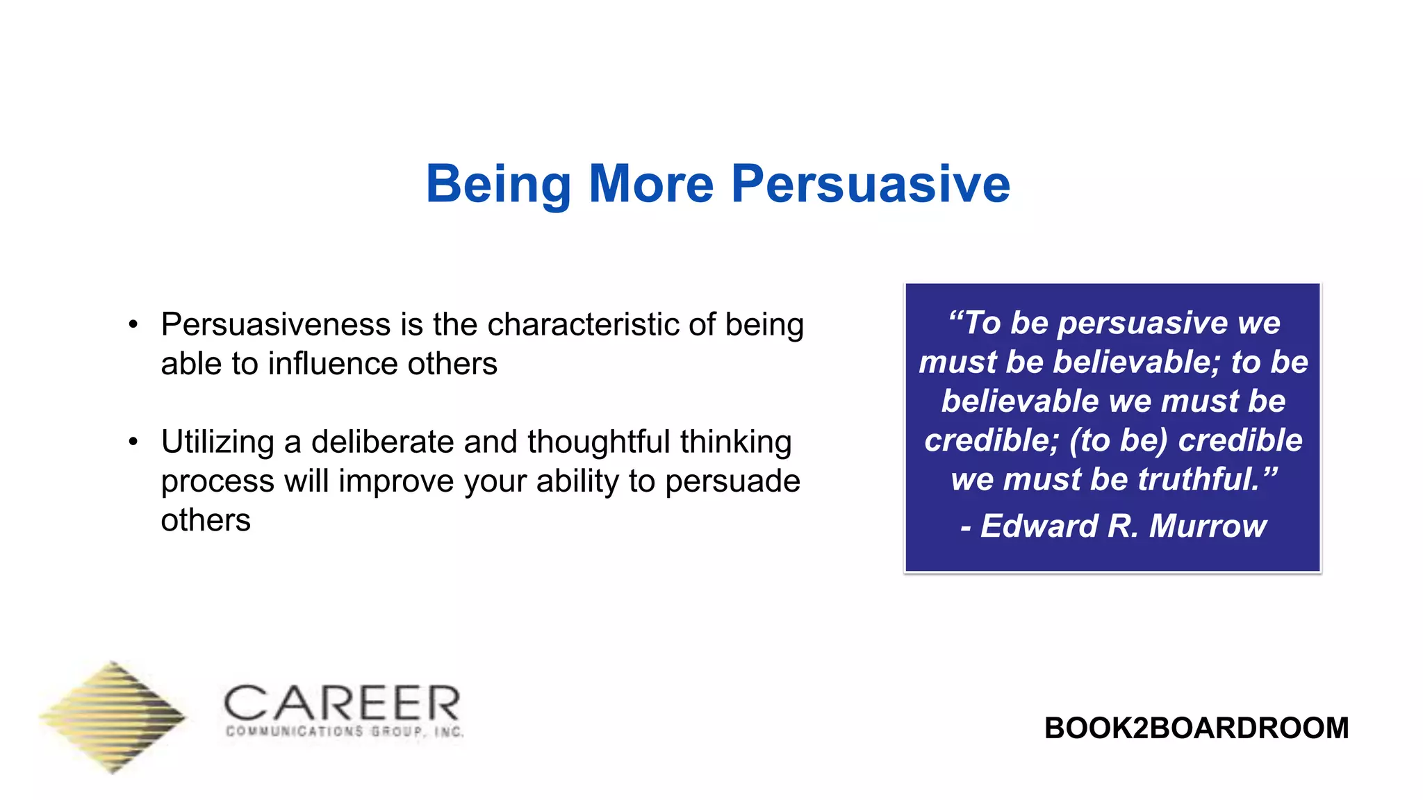 BOOK2BOARDROOM
Being More Persuasive
“To be persuasive we
must be believable; to be
believable we must be
credible; (to be) credible
we must be truthful.”
- Edward R. Murrow
• Persuasiveness is the characteristic of being
able to influence others
• Utilizing a deliberate and thoughtful thinking
process will improve your ability to persuade
others
 