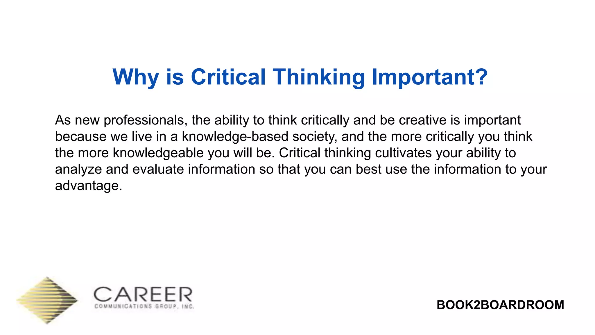 BOOK2BOARDROOM
Why is Critical Thinking Important?
As new professionals, the ability to think critically and be creative is important
because we live in a knowledge-based society, and the more critically you think
the more knowledgeable you will be. Critical thinking cultivates your ability to
analyze and evaluate information so that you can best use the information to your
advantage.
 