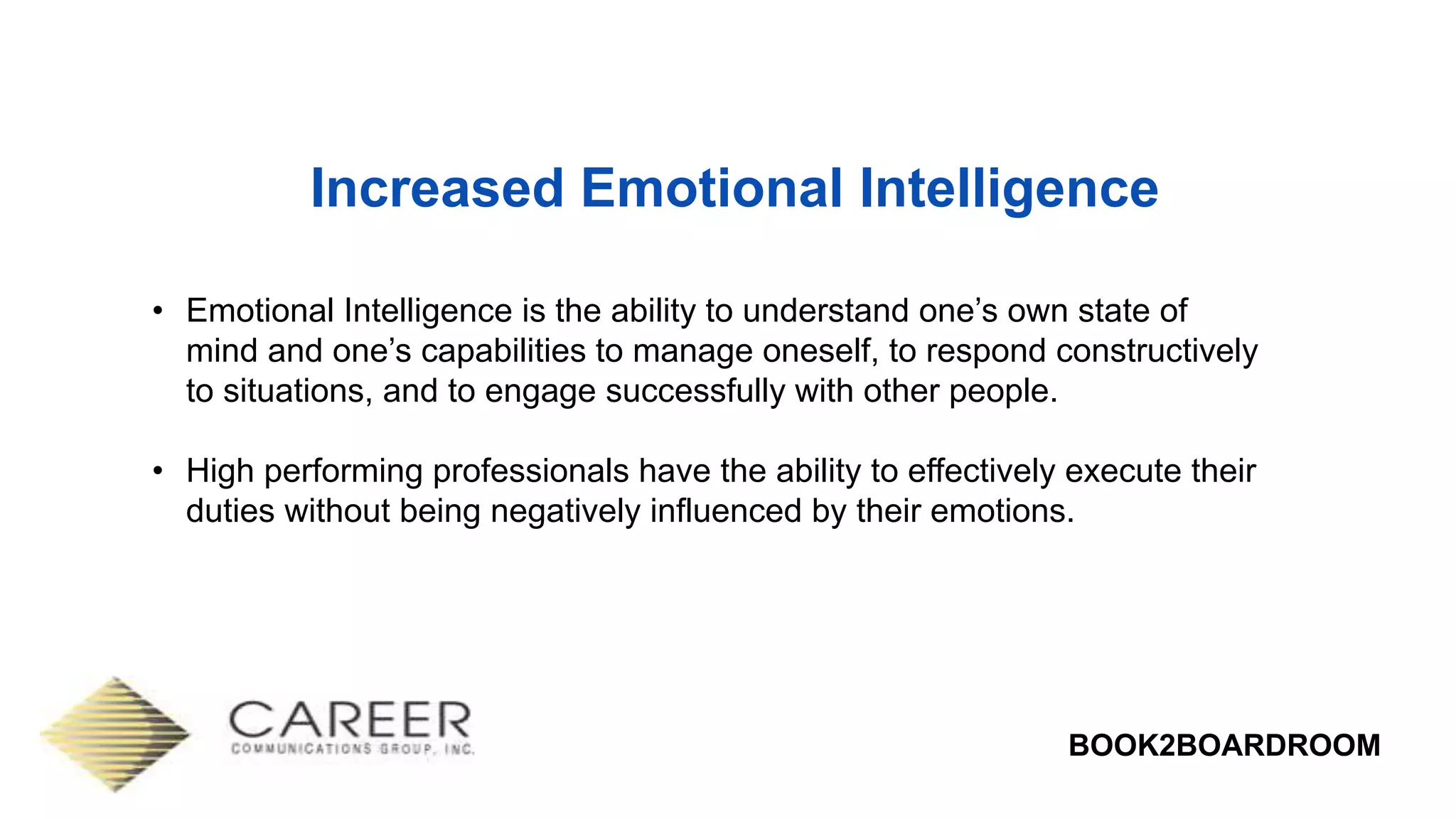 BOOK2BOARDROOM
Increased Emotional Intelligence
• Emotional Intelligence is the ability to understand one’s own state of
mind and one’s capabilities to manage oneself, to respond constructively
to situations, and to engage successfully with other people.
• High performing professionals have the ability to effectively execute their
duties without being negatively influenced by their emotions.
 