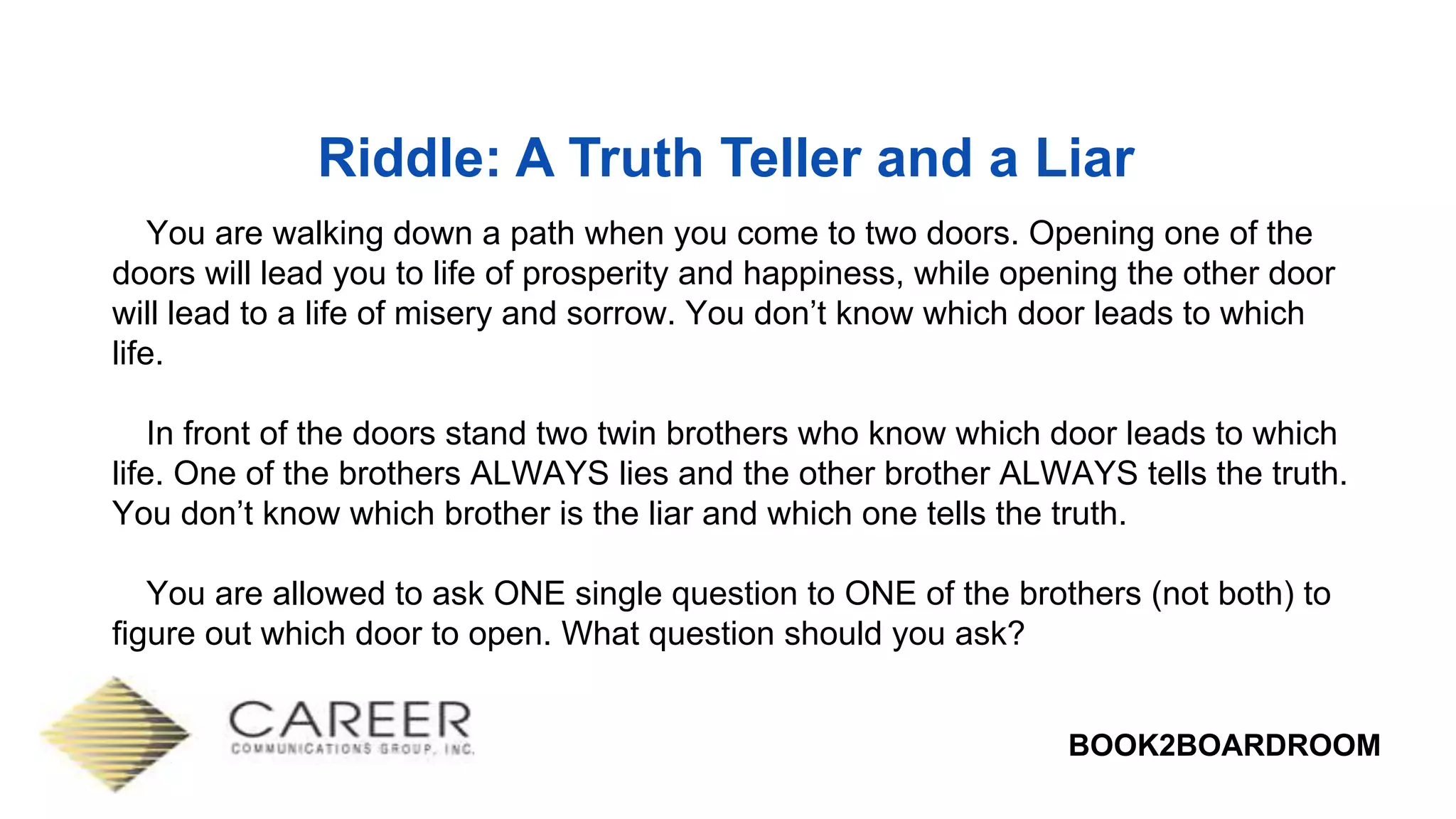BOOK2BOARDROOM
Riddle: A Truth Teller and a Liar
You are walking down a path when you come to two doors. Opening one of the
doors will lead you to life of prosperity and happiness, while opening the other door
will lead to a life of misery and sorrow. You don’t know which door leads to which
life.
In front of the doors stand two twin brothers who know which door leads to which
life. One of the brothers ALWAYS lies and the other brother ALWAYS tells the truth.
You don’t know which brother is the liar and which one tells the truth.
You are allowed to ask ONE single question to ONE of the brothers (not both) to
figure out which door to open. What question should you ask?
 