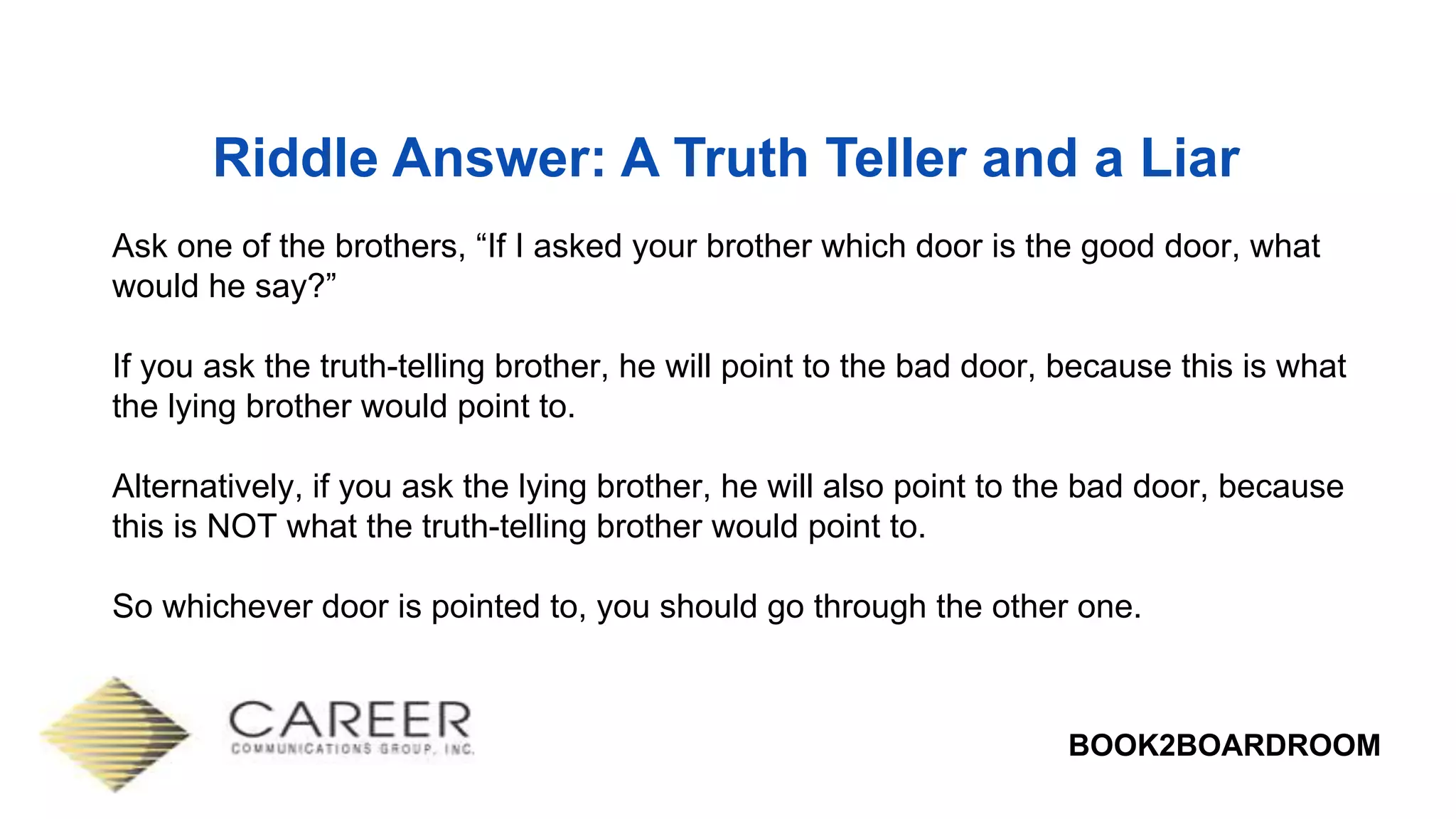 BOOK2BOARDROOM
Riddle Answer: A Truth Teller and a Liar
Ask one of the brothers, “If I asked your brother which door is the good door, what
would he say?”
If you ask the truth-telling brother, he will point to the bad door, because this is what
the lying brother would point to.
Alternatively, if you ask the lying brother, he will also point to the bad door, because
this is NOT what the truth-telling brother would point to.
So whichever door is pointed to, you should go through the other one.
 