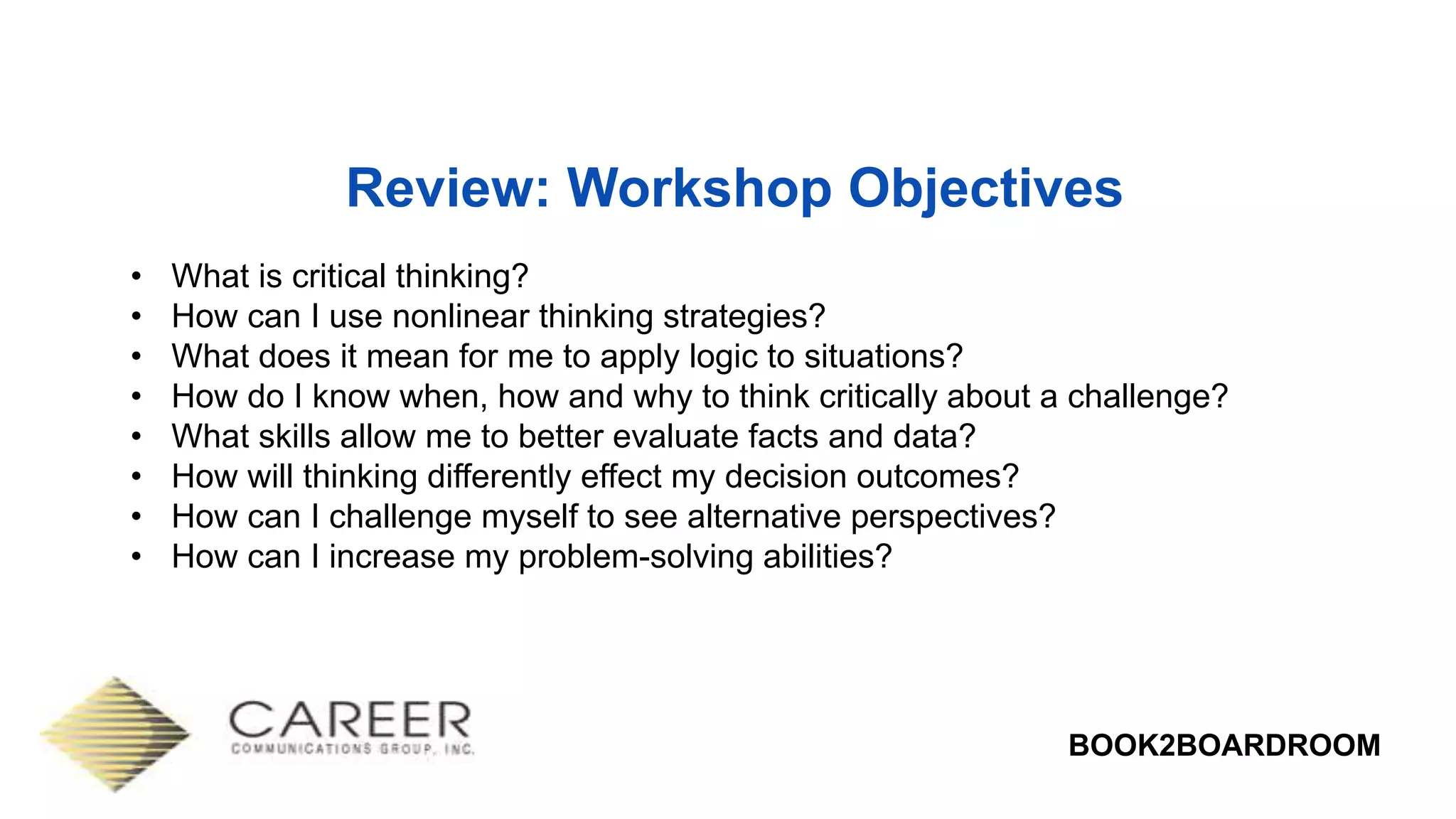 BOOK2BOARDROOM
Review: Workshop Objectives
• What is critical thinking?
• How can I use nonlinear thinking strategies?
• What does it mean for me to apply logic to situations?
• How do I know when, how and why to think critically about a challenge?
• What skills allow me to better evaluate facts and data?
• How will thinking differently effect my decision outcomes?
• How can I challenge myself to see alternative perspectives?
• How can I increase my problem-solving abilities?
 