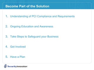 Become Part of the Solution
1. Understanding of PCI Compliance and Requirements
2. Ongoing Education and Awareness
3. Take Steps to Safeguard your Business
4. Get Involved
5. Have a Plan
 