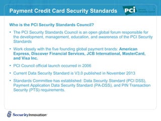 Payment Credit Card Security Standards
Who is the PCI Security Standards Council?
• The PCI Security Standards Council is an open global forum responsible for
the development, management, education, and awareness of the PCI Security
Standards
• Work closely with the five founding global payment brands: American
Express, Discover Financial Services, JCB International, MasterCard,
and Visa Inc.
• PCI Council official launch occurred in 2006
• Current Data Security Standard is V3.0 published in November 2013
• Standards Committee has established: Data Security Standard (PCI DSS),
Payment Application Data Security Standard (PA-DSS), and PIN Transaction
Security (PTS) requirements.
 