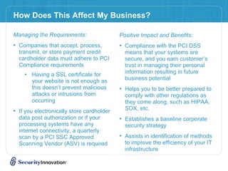How Does This Affect My Business?
Managing the Requirements:
• Companies that accept, process,
transmit, or store payment credit
cardholder data must adhere to PCI
Compliance requirements
• Having a SSL certificate for
your website is not enough as
this doesn’t prevent malicious
attacks or intrusions from
occurring
• If you electronically store cardholder
data post authorization or if your
processing systems have any
internet connectivity, a quarterly
scan by a PCI SSC Approved
Scanning Vendor (ASV) is required
Positive Impact and Benefits:
• Compliance with the PCI DSS
means that your systems are
secure, and you earn customer’s
trust in managing their personal
information resulting in future
business potential
• Helps you to be better prepared to
comply with other regulations as
they come along, such as HIPAA,
SOX, etc.
• Establishes a baseline corporate
security strategy
• Assists in identification of methods
to improve the efficiency of your IT
infrastructure
 