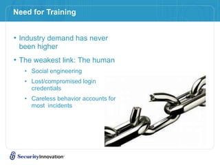 • Industry demand has never
been higher
• The weakest link: The human
• Social engineering
• Lost/compromised login
credentials
• Careless behavior accounts for
most incidents
Need for Training
 