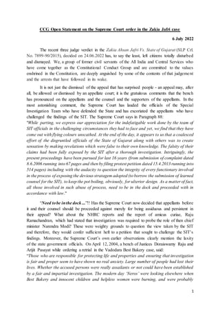 1
CCG Open Statement on the Supreme Court order in the Zakia Jafri case
6 July 2022
The recent three judge verdict in the Zakia Ahsan Jafri Vs. State of Gujarat (SLP Crl.
No. 7899-90/2015), decided on 24.06.2022 has, to say the least, left citizens totally disturbed
and dismayed. We, a group of former civil servants of the All India and Central Services who
have come together as the Constitutional Conduct Group and are committed to the values
enshrined in the Constitution, are deeply anguished by some of the contents of that judgement
and the arrests that have followed in its wake.
It is not just the dismissal of the appeal that has surprised people - an appeal may, after
all, be allowed or dismissed by an appellate court; it is the gratuitous comments that the bench
has pronounced on the appellants and the counsel and the supporters of the appellants. In the
most astonishing comment, the Supreme Court has lauded the officials of the Special
Investigation Team who have defended the State and has excoriated the appellants who have
challenged the findings of the SIT. The Supreme Court says in Paragraph 88:
"While parting, we express our appreciation for the indefatigable work done by the team of
SIT officials in the challenging circumstances they had to face and yet, we find that they have
come out with flying colours unscathed. At the end of the day, it appears to us that a coalesced
effort of the disgruntled officials of the State of Gujarat along with others was to create
sensation by making revelations which were false to their own knowledge. The falsity of their
claims had been fully exposed by the SIT after a thorough investigation. Intriguingly, the
present proceedings have been pursued for last 16 years (from submission of complaint dated
8.6.2006 running into 67 pages and then by filing protest petition dated 15.4.2013 running into
514 pages) including with the audacity to question the integrity of every functionary involved
in the process of exposing the devious stratagem adopted (to borrow the submission of learned
counsel for the SIT), to keep the pot boiling, obviously, for ulterior design. As a matter of fact,
all those involved in such abuse of process, need to be in the dock and proceeded with in
accordance with law."
“Need tobe inthe dock ...”!! Has the Supreme Court now decided that appellants before
it and their counsel should be proceeded against merely for being assiduous and persistent in
their appeal? What about the NHRC reports and the report of amicus curiae, Raju
Ramachandran, which had stated that investigation was required to probe the role of then chief
minister Narendra Modi? These were weighty grounds to question the view taken by the SIT
and therefore, they would confer sufficient heft to a petition that sought to challenge the SIT’s
findings. Moreover, the Supreme Court’s own earlier observations clearly mention the laxity
of the state government officials. On April 12, 2004, a bench of Justices Doraiswamy Raju and
Arijit Pasayat while ordering a retrial in the Vadodara Best Bakery case, said:
“Those who are responsible for protecting life and properties and ensuring that investigation
is fair and proper seem to have shown no real anxiety. Large number of people had lost their
lives. Whether the accused persons were really assailants or not could have been established
by a fair and impartial investigation. The modern day ‘Neros’ were looking elsewhere when
Best Bakery and innocent children and helpless women were burning, and were probably
 