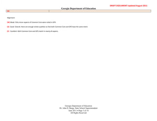 RMD




                                                                                                                              DRAFT DOCUMENT Updated August 2011
                                                                              Georgia Department of Education
      (G)


      Alignment:

      (W) Weak: Only minor aspects of Common Core were noted in GPS.

      (G) Good: Overall, there are enough similar qualities so that both Common Core and GPS have the same intent.

      (E) Excellent: Both Common Core and GPS match in nearly all aspects.




                                                                                    Georgia Department of Education
                                                                             Dr. John D. Barge, State School Superintendent
                                                                                       June 2011 Page 3 of 14
                                                                                          All Rights Reserved
 
