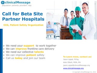 Call for Beta Site
Partner Hospitals
CCG, Patient Safety Organization







We need your support to work together
We can improve frontline care delivery
We need our collective talents
We can improve patient safety
Call us today and join our team

To Learn more, contact us:
Jason Uppal, P.Eng.
Kate ONeill, MSN, RN
jason.uppal@clinicalMessage.org
www.clinicalmessage.org
© copyright clinicalMessage Inc. 2013

 