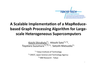 A	
  Scalable	
  Implementa.on	
  of	
  a	
  MapReduce-­‐
based	
  Graph	
  Processing	
  Algorithm	
  for	
  Large-­‐
scale	
  Heterogeneous	
  Supercomputers	
Koichi	
  Shirahata*1，Hitoshi	
  Sato*1,*2，	
  
Toyotaro	
  Suzumura*1,*2,*3，Satoshi	
  Matsuoka*1	
  
	
  
*1	
  Tokyo	
  Ins;tute	
  of	
  Technology	
  
*2	
  CREST,	
  Japan	
  Science	
  and	
  Technology	
  Agency	
  
*3	
  IBM	
  Research	
  -­‐	
  Tokyo	
  
1	
 