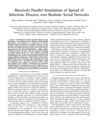Massively Parallel Simulations of Spread of
Infectious Diseases over Realistic Social Networks
Abhinav Bhatele†, Jae-Seung Yeom†, Nikhil Jain†, Chris J. Kuhlman∗, Yarden Livnat‡, Keith R. Bisset∗,
Laxmikant V. Kale§, Madhav V. Marathe∗
†Center for Applied Scientiﬁc Computing, Lawrence Livermore National Laboratory, Livermore, California 94551 USA
∗Biocomplexity Institute & Department of Computer Science, Virginia Tech, Blacksburg, Virginia 24061 USA
‡Scientiﬁc Computing and Imaging Institute, University of Utah, Salt Lake City, Utah 84112 USA
§Department of Computer Science, University of Illinois at Urbana-Champaign, Urbana, Illinois 61801 USA
E-mail: †{bhatele, yeom2, nikhil}@llnl.gov, ∗{ckuhlman, kbisset, mmarathe}@vbi.vt.edu
Abstract—Controlling the spread of infectious diseases in large
populations is an important societal challenge. Mathematically,
the problem is best captured as a certain class of reaction-
diffusion processes (referred to as contagion processes) over ap-
propriate synthesized interaction networks. Agent-based models
have been successfully used in the recent past to study such con-
tagion processes. We describe EpiSimdemics, a highly scalable,
parallel code written in Charm++ that uses agent-based modeling
to simulate disease spreads over large, realistic, co-evolving
interaction networks. We present a new parallel implementation
of EpiSimdemics that achieves unprecedented strong and weak
scaling on different architectures — Blue Waters, Cori and Mira.
EpiSimdemics achieves ﬁve times greater speedup than the second
fastest parallel code in this ﬁeld. This unprecedented scaling
is an important step to support the long term vision of real-
time epidemic science. Finally, we demonstrate the capabilities
of EpiSimdemics by simulating the spread of inﬂuenza over a
realistic synthetic social contact network spanning the continental
United States (∼280 million nodes and 5.8 billion social contacts).
I. OVERVIEW OF THE PROBLEM
An epidemic is an occurrence of cases of illness, speciﬁed
health behavior, or other health related events clearly in excess
of normal expectancy in a community or region. Epidemics
caused by infectious diseases continue to take their toll on
our society [8]. For example, malaria is said to be the primary
cause of between 650,000 and 1.4 million deaths just in 2010.
Traditionally, mathematical and computational modeling of
epidemic diffusion has focused on coupled rate equations —
differential equation models for completely mixing popula-
tions, in which large groups of people interact with each
other [6]. Over the years, these models have been successful
in providing analytical expressions for statistical epidemic
parameters, such as the number of people infected, deaths, etc.
But they fail to capture the complexity of human behavior and
interactions that serve as a mechanism for disease spread.
An alternative approach uses a combination of network
theory and discrete event simulations to study epidemics
in large urban areas — the main idea is that a better
understanding of the characteristics of the social contact
network can give better insights into disease dynamics and
vaccination/quarantining strategies, which can be used in the
epidemic simulation. In this submission, we present a highly
scalable, parallel implementation of this alternative approach
called EpiSimdemics [11]. In EpiSimdemics, individuals in
the population, and each interaction between pairs of them are
modeled individually to simulate epidemic diffusion in social
contact networks. This is referred to as agent-based modeling.
EpiSimdemics leverages Charm++’s over-decomposition
and asynchronous execution to orchestrate a data-dependent
message-driven interaction of individuals [7]. High perfor-
mance is obtained by adaptive overlap of computation and
communication, automatic aggregation of ﬁne-grained mes-
sages, and use of load balancing. We demonstrate strong and
weak scaling of EpiSimdemics using a year 2000 census-
based population dataset of continental United States (280
million people, >1 trillion person-to-person interactions over
180 days) to full-scale systems and achieve a simulation rate
of 57.8 ms per simulated day on 655,360 cores of Blue Waters.
At the highest scale, EpiSimdemics processes more than 100
billion interactions or edges per second.
II. APPLICATION SCENARIO AND CHALLENGES
Simulating epidemic diffusion over realistic social networks
in parallel is challenging for various reasons. First, the size
and scale of these systems is extremely large (e.g., pandemic
planning at a global scale requires models with 6 billion
agents). Second, the networks are highly unstructured and the
computations involve complicated dependencies, leading to
high communication cost and making standard techniques of
load balancing and synchronization ineffective. Third, individ-
uals are not identical — this implies that models of individual
behavioral representation cannot be identical. And most impor-
tantly, epidemics, the underlying interaction network, public
policies and individual agent behaviors co-evolve, making it
nearly impossible to apply standard model reduction tech-
niques that are successfully used to study physical systems.
In the EpiSimdemics model, a person interacts with another
person when they both visit a location at the same time.
The longer the interaction period, the higher the chance of
transmitting a disease if one person is infectious and the
other person is susceptible. This representation of interactions
between people as visits to locations avoids explicit messages
 