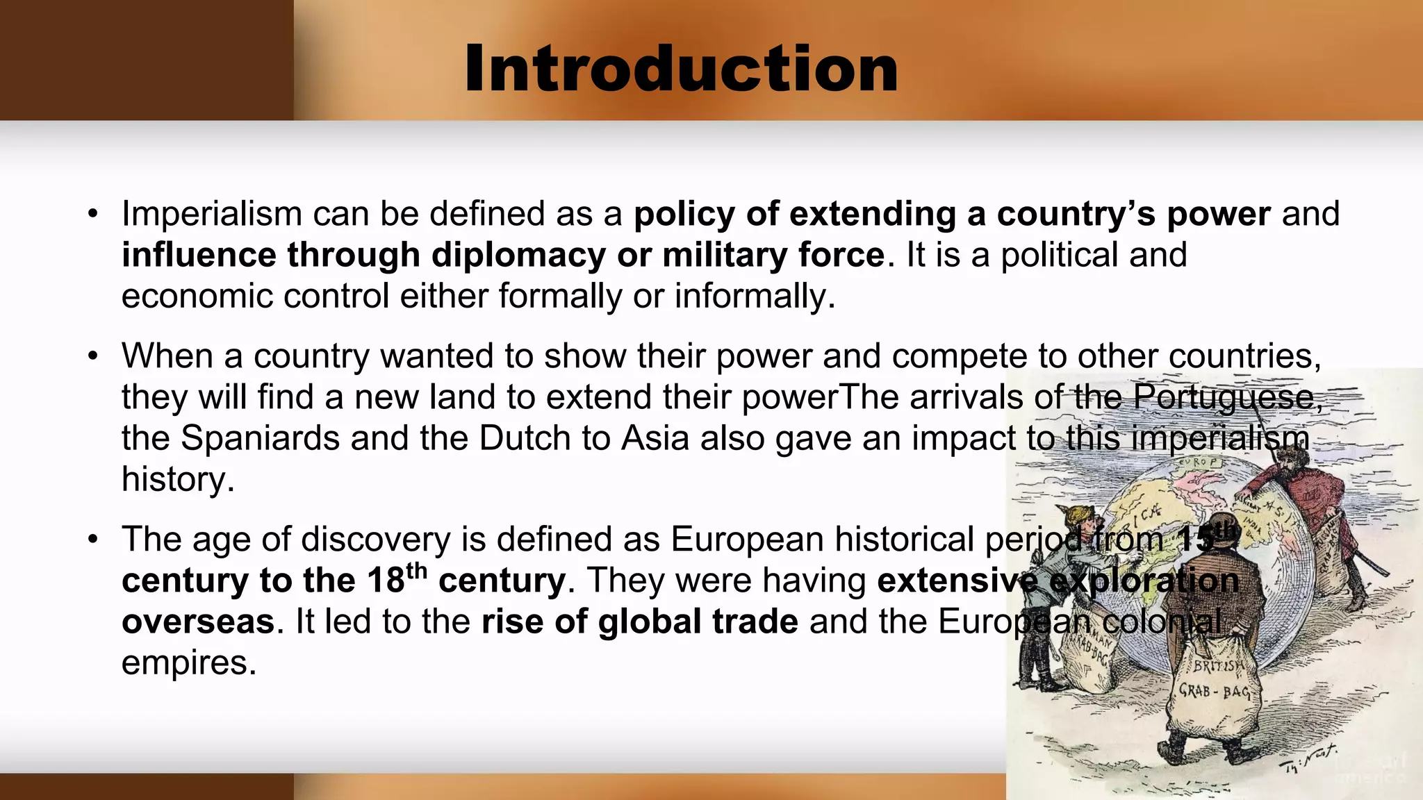 Introduction
• Imperialism can be defined as a policy of extending a country’s power and
influence through diplomacy or military force. It is a political and
economic control either formally or informally.
• When a country wanted to show their power and compete to other countries,
they will find a new land to extend their powerThe arrivals of the Portuguese,
the Spaniards and the Dutch to Asia also gave an impact to this imperialism
history.
• The age of discovery is defined as European historical period from 15th
century to the 18th century. They were having extensive exploration
overseas. It led to the rise of global trade and the European colonial
empires.
 