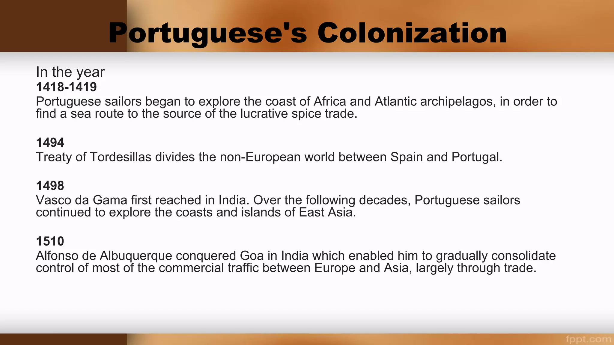 Portuguese's Colonization
In the year of...
1418-1419
Portuguese sailors began to explore the coast of Africa and Atlantic archipelagos, in order to find a sea
route to the source of the lucrative spice trade.
1494
Treaty of Tordesillas divides the non-European world between Spain and Portugal.
1498
Vasco da Gama first reached in India. Over the following decades, Portuguese sailors continued to
explore the coasts and islands of East Asia.
1510
Alfonso de Albuquerque conquered Goa in India which enabled him to gradually consolidate control of
most of the commercial traffic between Europe and Asia, largely through trade.
 