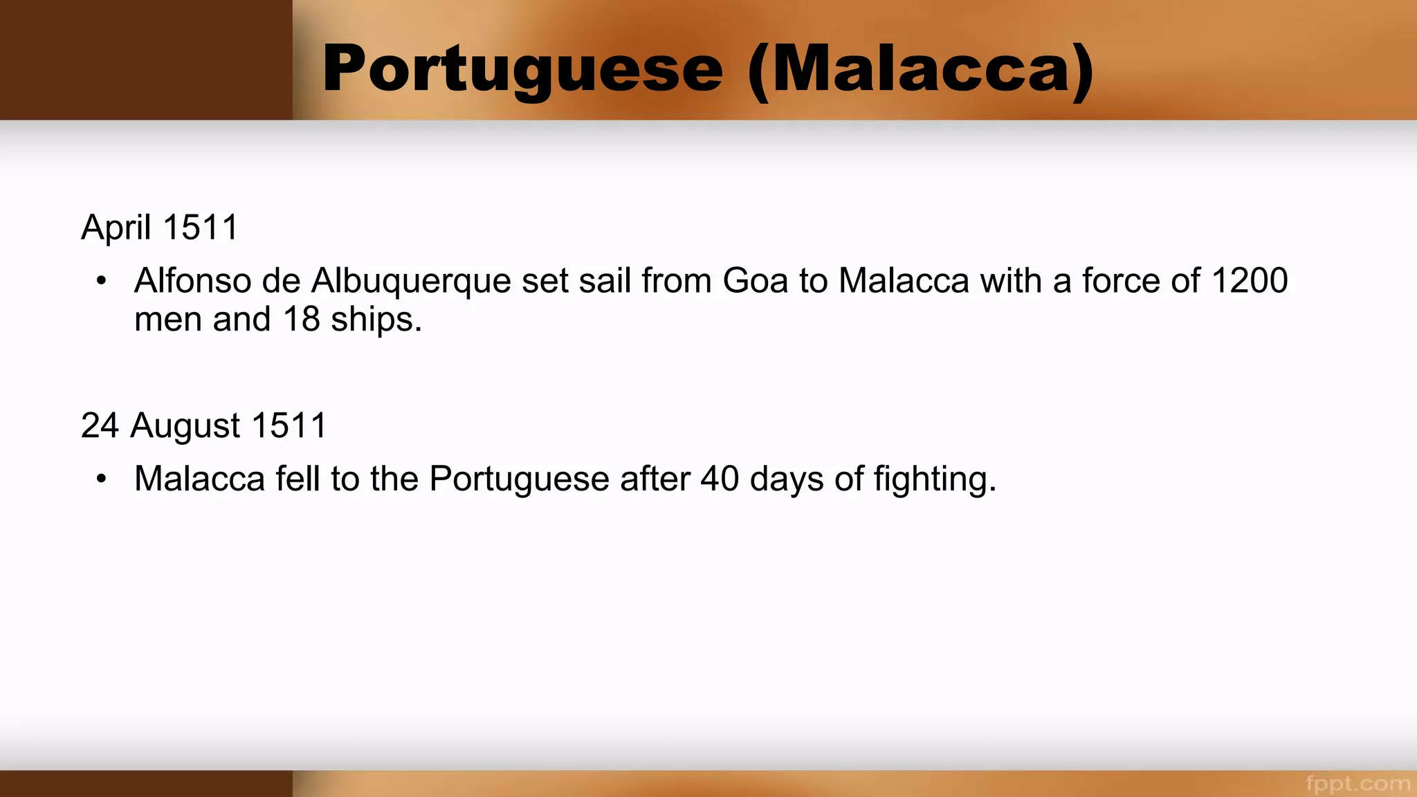 Portuguese Malacca
April 1511
Alfonso de Albuquerque set sail from Goa to Malacca with a force of some 1200 men
and seventeen or eighteen ships.
24 August 1511
Conflict was unavoidable, and after 40 days of fighting, Malacca fell to the Portuguese.
It soon became clear that Portuguese control of Malacca did not also mean they
controlled Asian trade centered there. Their Malaccan rule was severely hampered by
administrative and economic difficulties.
 