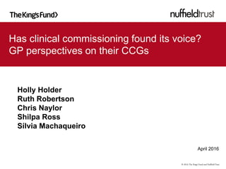 Has clinical commissioning found its voice?
GP perspectives on their CCGs
Holly Holder
Ruth Robertson
Chris Naylor
Shilpa Ross
Sílvia Machaqueiro
April 2016
© 2016 The King’s Fund and NuffieldTrust
 