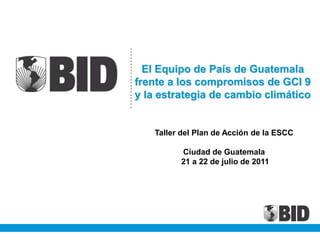 El Equipo de País de Guatemala
frente a los compromisos de GCI 9
y la estrategia de cambio climático
Taller del Plan de Acción de la ESCC
Ciudad de Guatemala
21 a 22 de julio de 2011
 