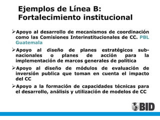 Ejemplos de Línea B:
Fortalecimiento institucional
Apoyo al desarrollo de mecanismos de coordinación
como las Comisiones Interinstitucionales de CC. PBL
Guatemala
Apoyo al diseño de planes estratégicos sub-
nacionales o planes de acción para la
implementación de marcos generales de política
Apoyo al diseño de módulos de evaluación de
inversión publica que toman en cuenta el impacto
del CC
Apoyo a la formación de capacidades técnicas para
el desarrollo, análisis y utilización de modelos de CC
 