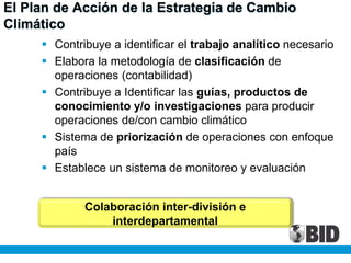  Contribuye a identificar el trabajo analítico necesario
 Elabora la metodología de clasificación de
operaciones (contabilidad)
 Contribuye a Identificar las guías, productos de
conocimiento y/o investigaciones para producir
operaciones de/con cambio climático
 Sistema de priorización de operaciones con enfoque
país
 Establece un sistema de monitoreo y evaluación
El Plan de Acción de la Estrategia de Cambio
Climático
Colaboración inter-división e
interdepartamental
 