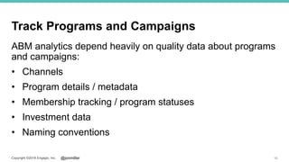 @jonmillerCopyright ©2018 Engagio, Inc.
Track Programs and Campaigns
ABM analytics depend heavily on quality data about programs
and campaigns:
• Channels
• Program details / metadata
• Membership tracking / program statuses
• Investment data
• Naming conventions
16
 
