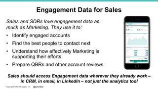 @jonmillerCopyright ©2018 Engagio, Inc.
Engagement Data for Sales
Sales and SDRs love engagement data as
much as Marketing. They use it to:
• Identify engaged accounts
• Find the best people to contact next
• Understand how effectively Marketing is
supporting their efforts
• Prepare QBRs and other account reviews
Sales should access Engagement data wherever they already work –
in CRM, in email, in LinkedIn – not just the analytics tool
 