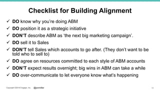 @jonmillerCopyright ©2018 Engagio, Inc.
Checklist for Building Alignment
 DO know why you’re doing ABM
 DO position it as a strategic initiative
 DON’T describe ABM as ‘the next big marketing campaign’.
 DO sell it to Sales
 DON’T tell Sales which accounts to go after. (They don’t want to be
told who to sell to)
 DO agree on resources committed to each style of ABM accounts
 DON’T expect results overnight; big wins in ABM can take a while
 DO over-communicate to let everyone know what’s happening
58
 