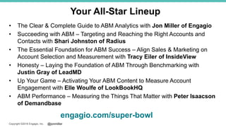 @jonmillerCopyright ©2018 Engagio, Inc.
• The Clear & Complete Guide to ABM Analytics with Jon Miller of Engagio
• Succeeding with ABM – Targeting and Reaching the Right Accounts and
Contacts with Shari Johnston of Radius
• The Essential Foundation for ABM Success – Align Sales & Marketing on
Account Selection and Measurement with Tracy Eiler of InsideView
• Honesty – Laying the Foundation of ABM Through Benchmarking with
Justin Gray of LeadMD
• Up Your Game – Activating Your ABM Content to Measure Account
Engagement with Elle Woulfe of LookBookHQ
• ABM Performance – Measuring the Things That Matter with Peter Isaacson
of Demandbase
engagio.com/super-bowl
Your All-Star Lineup
 