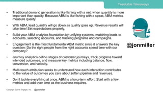 @jonmillerCopyright ©2018 Engagio, Inc.
• Traditional demand generation is like fishing with a net, when quantity is more
important than quality. Because ABM is like fishing with a spear, ABM metrics
measure quality.
• With ABM, lead quantity will go down as quality goes up. Revenue results will
take time! Set expectations properly.
• Build your ABM analytics foundation by unifying systems, matching leads-to-
accounts, selecting accounts, and tracking programs and campaigns.
• Engagement is the most fundamental ABM metric since it answers the key
question: Do the right people from the right accounts spend time with our
company?
• Journey analytics define stages of customer journeys, track progress toward
intended outcomes, and measure key metrics including balance, flow,
conversion, and velocity.
• Multi-touch attribution seeks to understand how each interaction contributes
to the value of outcomes you care about (often pipeline and revenue).
• Don’t tackle everything at once. ABM is a long-term effort. Start with a few
metrics and add over time as the business requires.
Tweetable Takeaways
@jonmiller
 