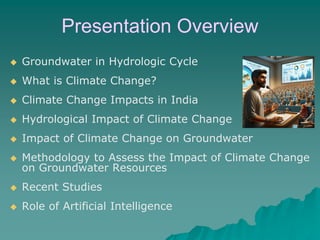 Presentation Overview
◆ Groundwater in Hydrologic Cycle
◆ What is Climate Change?
◆ Climate Change Impacts in India
◆ Hydrological Impact of Climate Change
◆ Impact of Climate Change on Groundwater
◆ Methodology to Assess the Impact of Climate Change
on Groundwater Resources
◆ Recent Studies
◆ Role of Artificial Intelligence
 