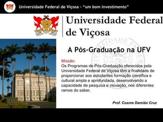 Missão: Os Programas de Pós-Graduação oferecidos pela Universidade Federal de Viçosa têm a finalidade de proporcionar aos estudantes formação científica e cultural ampla e aprofundada, desenvolvendo a capacidade de pesquisa e inovação, nos diferentes ramos do saber.   Prof. Cosme Damião Cruz A Pós-Graduação na UFV 