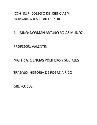 (CCH- SUR) COLEGIO DE CIENCIAS Y
HUMANIDADES PLANTEL SUR


ALUMNO: NORMAN ARTURO ROJAS MUÑOZ


PROFESOR: VALENTIN


MATERIA: CIENCIAS POLITICAS Y SOCIALES


TRABAJO: HISTORIA DE POBRE A RICO


GRUPO: 502
 