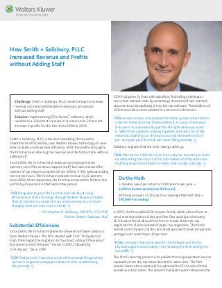 Challenge: Smith + Salisbury, PLLC needed a way to increase
revenue and reduce/eliminate unnecessary procedures
without adding staff.
Solution: Implementing CCH Axcess™
software, which
resulted in a 22 percent increase in revenue and a 29 percent
increase in profits for the firm from 2009 to 2014.
How Smith + Salisbury, PLLC
Increased Revenue and Profits
without Adding Staff
Smith + Salisbury, PLLC, a tax and consulting firm based in
Charlotte, North Carolina, uses Wolters Kluwer technology to save
time on tasks and maximize efficiency. With these efficiency gains,
the firm has been able to grow revenue and the bottom line without
adding staff.
Since 2009, the firm has held steady at six employees (two
partners, two CPAs and two support staff) but has increased the
number of tax returns completed from 900 to 1,100, without adding
more work hours. The firm has increased revenue by 22 percent
since 2009. More impressive, the firm has increased its bottom line
profits by 29 percent in that same time period.
Our being able to grow the firm has been all about using
efficiencies in the technology through Wolters Kluwer software.
That 22 percent is a result of more revenue streams, not from
charging more per hour or per return.
— Christopher M. Salisbury, CPA/PFS, CFP, CSEP,
Partner, Smith + Salisbury, PLLC
Substantial Efficiencies
Since 2009, the firm has implemented several software solutions
from Wolters Kluwer. The firm started with CCH®
ProSystem fx®
Scan, then began the migration to the cloud, adding CCH Axcess™
Document and CCH Axcess™
Portal in 2013, followed by
CCH Axcess™
Tax in 2014.
CCH ProSystem fx Scan does some of the manual things where
we had to organize workpapers ahead of time, streamlining
the process.
CCH ProSystem fx Scan with AutoFlow Technology eliminates
even more manual tasks by extracting information from scanned
documents and populating it into the tax software. The addition of
CCH Axcess Document resulted in even more efficiencies.
This moved us from a manualized file folder system where there’s
a client’s folder and then folders within it, to using CCH Axcess
Document to automatically put the file right where you want
it. With those solutions working together, we took a lot of the
electronic shuffling out of the process and eliminated a lot of
pre- and post-prep from the tax return filing process.
Salisbury explains that the time-savings adds up.
Take that across 1,100 files. Even if it’s only five minutes per client
for eliminating the import of tax information and the electronic
shuffling around from folder to folder, that quickly adds up.
Do the Math
5 minutes saved per return x 1,000 returns per year =
5,000 minutes saved (over 83 hours)
83 hours per year x $125 per hour (average blended rate) =
$10,000+ in savings
In 2013, the firm added CCH Axcess Portal, which allows firms to
send, receive and store client and firm files quickly and securely.
CCH Axcess Portal allowed the firm to create electronic tax
organizers for clients instead of paper tax organizers. The firm’s
annual costs of paper, folders and envelopes went down 60 percent;
postage costs went down 40 percent.
In just one year, that alone paid for the software just on the
physical supplies and postage, not including the time-savings for
our staff.
The firm’s invoicing process is to publish the tax preparation invoice
separately from the tax return but at the same time. The firm
emails clients about what will be uploaded to CCH Axcess Portal
as well as action items. The email’s final bullet point references the
 