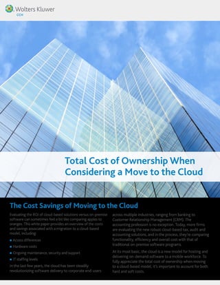 Total Cost of Ownership When 
Considering a Move to the Cloud 
The Cost Savings of Moving to the Cloud 
Evaluating the ROI of cloud-based solutions versus on-premise 
software can sometimes feel a bit like comparing apples to 
oranges. This white paper provides an overview of the costs 
and savings associated with a migration to a cloud-based 
model, including: 
„„Access differences 
„„Hardware costs 
„„Ongoing maintenance, security and support 
„„ IT staffing levels 
In the last few years, the cloud has been steadily 
revolutionizing software delivery to corporate end-users 
across multiple industries, ranging from banking to 
Customer Relationship Management (CRM). The 
accounting profession is no exception. Today, more firms 
are evaluating the new robust cloud-based tax, audit and 
accounting solutions, and in the process, they’re comparing 
functionality, efficiency and overall cost with that of 
traditional on-premise software programs. 
At its most basic, the cloud is a new model for hosting and 
delivering on-demand software to a mobile workforce. To 
fully appreciate the total cost of ownership when moving 
to a cloud-based model, it’s important to account for both 
hard and soft costs. 
 