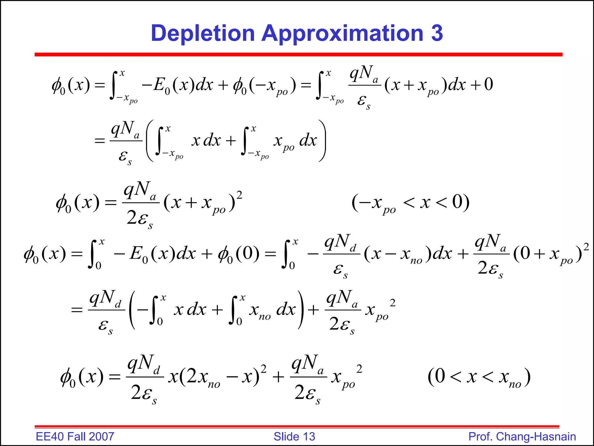 Slide 13
EE40 Fall 2007 Prof. Chang-Hasnain
Depletion Approximation 3
0 0 0
( ) ( ) ( ) ( ) 0
po po
po po
x x
a
po po
x x
s
x x
a
po
x x
s
qN
x E x dx x x x dx
qN
xdx x dx
 


 
 
      
 
 
 
 
 
 
2
0 ( ) ( ) ( 0)
2
a
po po
s
qN
x x x x x


    
 
2
0 0 0
0 0
2
0 0
( ) ( ) (0) ( ) (0 )
2
2
x x
d a
no po
s s
x x
d a
no po
s s
qN qN
x E x dx x x dx x
qN qN
x dx x dx x
 
 
 
       
   
 
 
2 2
0 ( ) (2 ) (0 )
2 2
d a
no po no
s s
qN qN
x x x x x x x

 
    
 