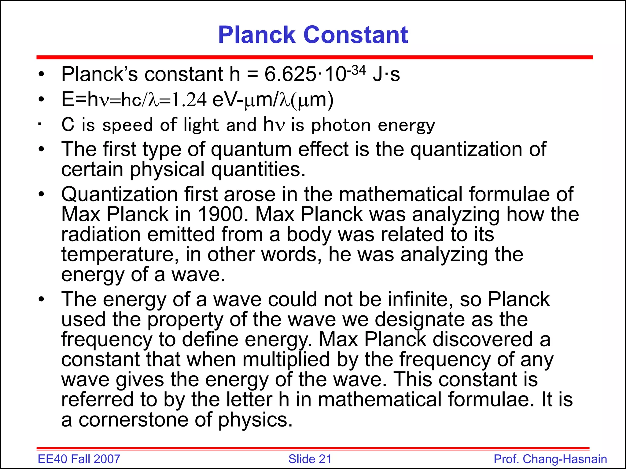 Slide 21
EE40 Fall 2007 Prof. Chang-Hasnain
Planck Constant
• Planck’s constant h = 6.625·10-34 J·s
• E=hnhc/l1.24 eV-mm/lmm)
• C is speed of light and hn is photon energy
• The first type of quantum effect is the quantization of
certain physical quantities.
• Quantization first arose in the mathematical formulae of
Max Planck in 1900. Max Planck was analyzing how the
radiation emitted from a body was related to its
temperature, in other words, he was analyzing the
energy of a wave.
• The energy of a wave could not be infinite, so Planck
used the property of the wave we designate as the
frequency to define energy. Max Planck discovered a
constant that when multiplied by the frequency of any
wave gives the energy of the wave. This constant is
referred to by the letter h in mathematical formulae. It is
a cornerstone of physics.
 